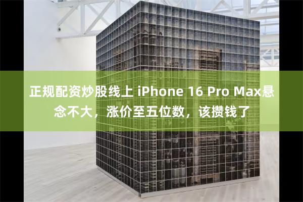 正规配资炒股线上 iPhone 16 Pro Max悬念不大，涨价至五位数，该攒钱了