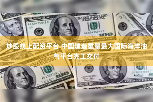 炒股线上配资平台 中国建造重量最大国际海洋油气平台完工交付