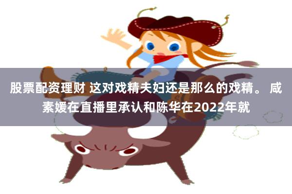 股票配资理财 这对戏精夫妇还是那么的戏精。 咸素媛在直播里承认和陈华在2022年就