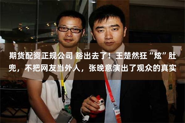 期货配资正规公司 豁出去了！王楚然狂“炫”肚兜，不把网友当外人，张晚意演出了观众的真实