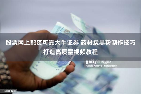 股票网上配资可靠大牛证券 药材炭黑粉制作技巧打造高质量视频教程
