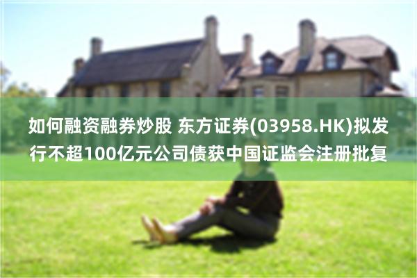 如何融资融券炒股 东方证券(03958.HK)拟发行不超100亿元公司债获中国证监会注册批复