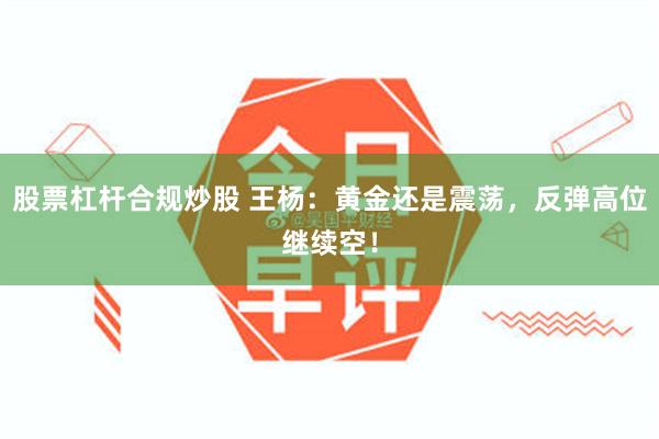 股票杠杆合规炒股 王杨：黄金还是震荡，反弹高位继续空！