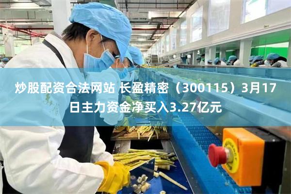 炒股配资合法网站 长盈精密（300115）3月17日主力资金净买入3.27亿元