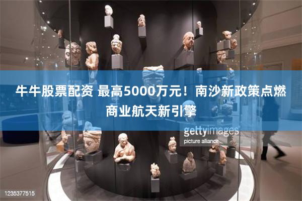 牛牛股票配资 最高5000万元！南沙新政策点燃商业航天新引擎