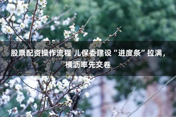 股票配资操作流程 儿保委建设“进度条”拉满，横沥率先交卷