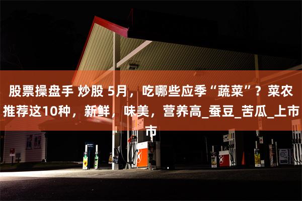 股票操盘手 炒股 5月，吃哪些应季“蔬菜”？菜农推荐这10种，新鲜，味美，营养高_蚕豆_苦瓜_上市
