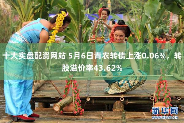 十大实盘配资网站 5月6日青农转债上涨0.06%，转股溢价率43.62%