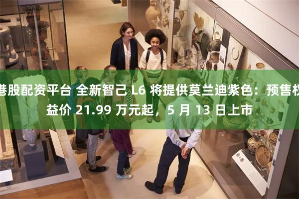 港股配资平台 全新智己 L6 将提供莫兰迪紫色：预售权益价 21.99 万元起，5 月 13 日上市