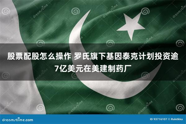 股票配股怎么操作 罗氏旗下基因泰克计划投资逾7亿美元在美建制药厂