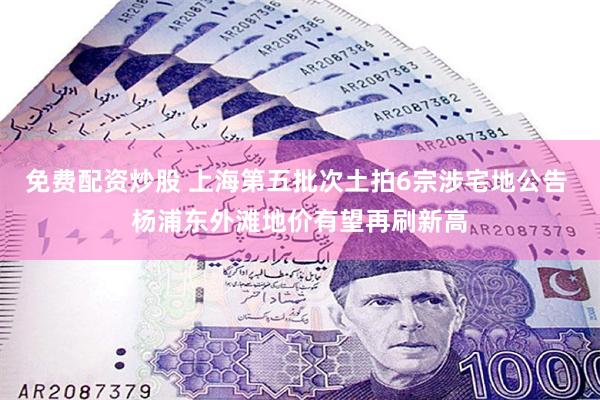 免费配资炒股 上海第五批次土拍6宗涉宅地公告 杨浦东外滩地价有望再刷新高