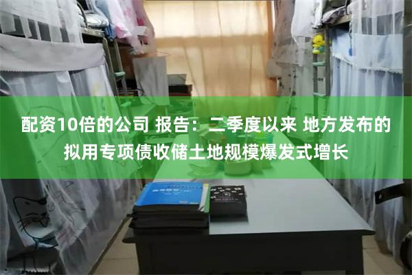 配资10倍的公司 报告：二季度以来 地方发布的拟用专项债收储土地规模爆发式增长