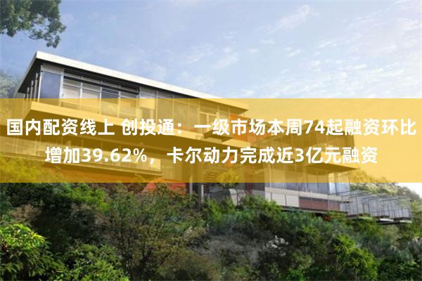国内配资线上 创投通：一级市场本周74起融资环比增加39.62%，卡尔动力完成近3亿元融资