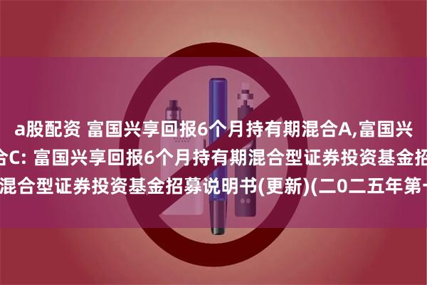 a股配资 富国兴享回报6个月持有期混合A,富国兴享回报6个月持有期混合C: 富国兴享回报6个月持有期混合型证券投资基金招募说明书(更新)(二0二五年第一号)