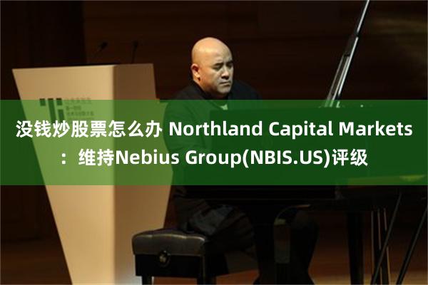 没钱炒股票怎么办 Northland Capital Markets：维持Nebius Group(NBIS.US)评级