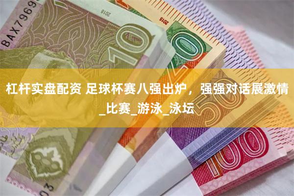 杠杆实盘配资 足球杯赛八强出炉，强强对话展激情_比赛_游泳_泳坛
