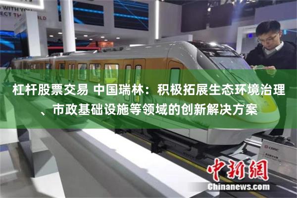 杠杆股票交易 中国瑞林：积极拓展生态环境治理、市政基础设施等领域的创新解决方案