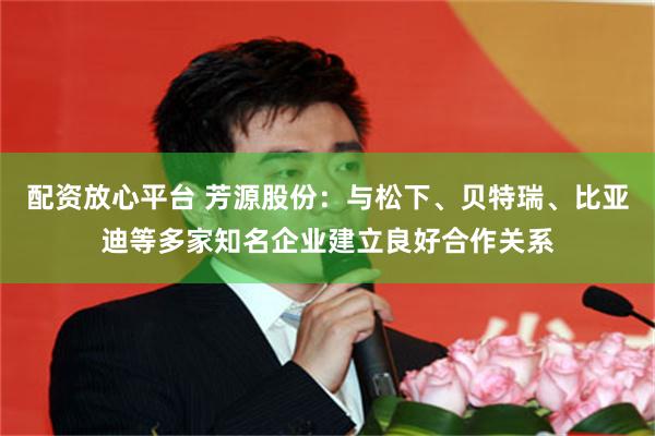 配资放心平台 芳源股份：与松下、贝特瑞、比亚迪等多家知名企业建立良好合作关系