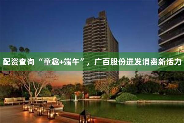 配资查询 “童趣+端午”，广百股份迸发消费新活力