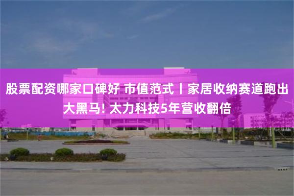 股票配资哪家口碑好 市值范式丨家居收纳赛道跑出大黑马! 太力科技5年营收翻倍