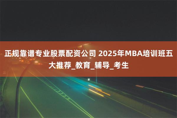 正规靠谱专业股票配资公司 2025年MBA培训班五大推荐_教育_辅导_考生