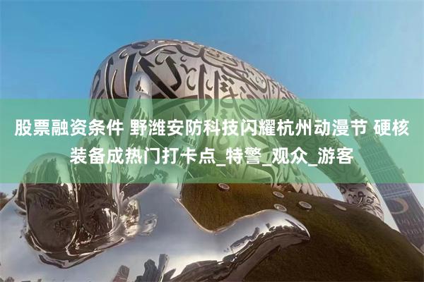 股票融资条件 野潍安防科技闪耀杭州动漫节 硬核装备成热门打卡点_特警_观众_游客