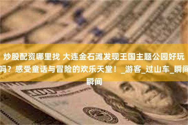 炒股配资哪里找 大连金石滩发现王国主题公园好玩吗？感受童话与冒险的欢乐天堂！_游客_过山车_瞬间