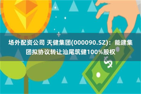 场外配资公司 天健集团(000090.SZ)：能建集团拟协议转让汕尾筑健100%股权