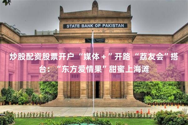 炒股配资股票开户 “媒体＋”开路 “荔友会”搭台：“东方爱情果”甜蜜上海滩