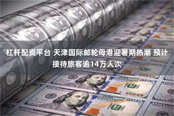 杠杆配资平台 天津国际邮轮母港迎暑期热潮 预计接待旅客逾14万人次