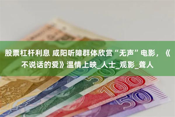 股票杠杆利息 咸阳听障群体欣赏“无声”电影，《不说话的爱》温情上映_人士_观影_聋人