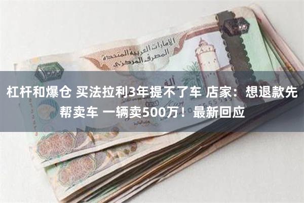 杠杆和爆仓 买法拉利3年提不了车 店家：想退款先帮卖车 一辆卖500万！最新回应