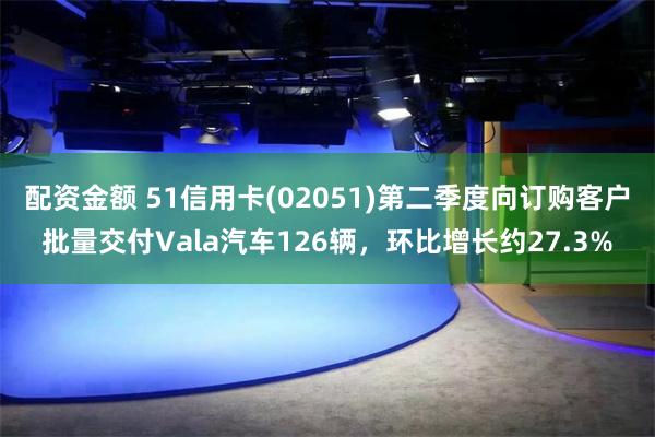 配资金额 51信用卡(02051)第二季度向订购客户批量交付Vala汽车126辆，环比增长约27.3%