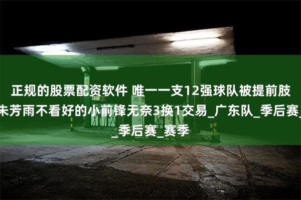 正规的股票配资软件 唯一一支12强球队被提前肢解，朱芳雨不看好的小前锋无奈3换1交易_广东队_季后赛_赛季