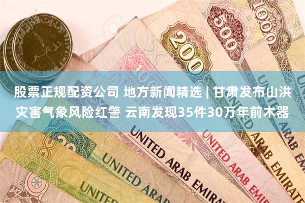 股票正规配资公司 地方新闻精选 | 甘肃发布山洪灾害气象风险红警 云南发现35件30万年前木器