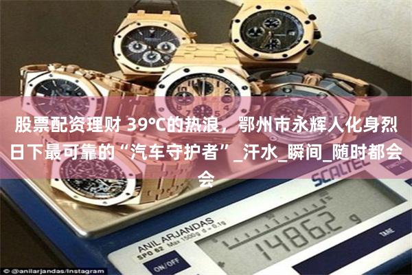 股票配资理财 39℃的热浪，鄂州市永辉人化身烈日下最可靠的“汽车守护者”_汗水_瞬间_随时都会