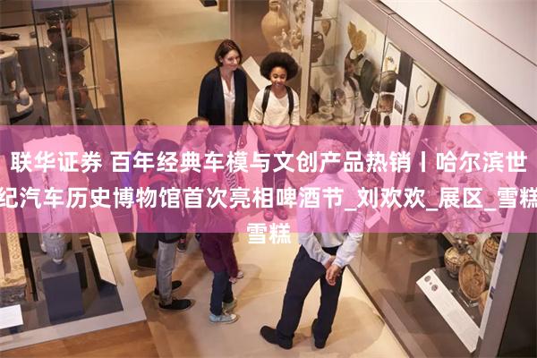 联华证券 百年经典车模与文创产品热销丨哈尔滨世纪汽车历史博物馆首次亮相啤酒节_刘欢欢_展区_雪糕