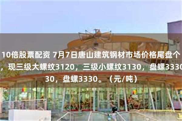 10倍股票配资 7月7日唐山建筑钢材市场价格尾盘个别规格降10，现三级大螺纹3120，三级小螺纹3130，盘螺3330。（元/吨）