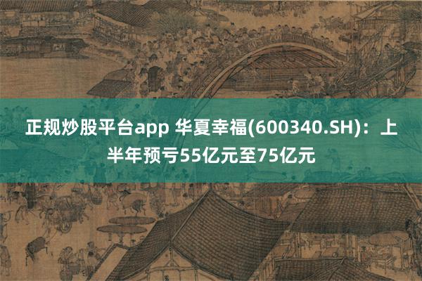 正规炒股平台app 华夏幸福(600340.SH)：上半年预亏55亿元至75亿元