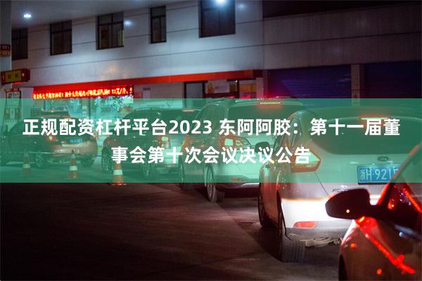 正规配资杠杆平台2023 东阿阿胶：第十一届董事会第十次会议决议公告