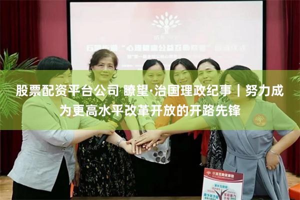 股票配资平台公司 瞭望·治国理政纪事｜努力成为更高水平改革开放的开路先锋