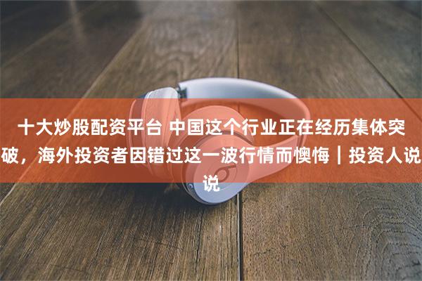 十大炒股配资平台 中国这个行业正在经历集体突破，海外投资者因错过这一波行情而懊悔︱投资人说