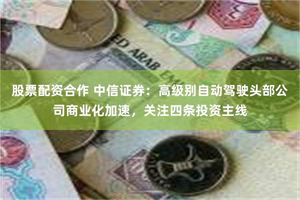 股票配资合作 中信证券：高级别自动驾驶头部公司商业化加速，关注四条投资主线