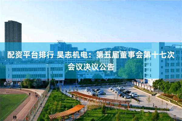 配资平台排行 昊志机电：第五届董事会第十七次会议决议公告