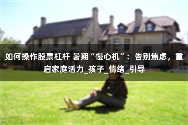 如何操作股票杠杆 暑期“慢心机”：告别焦虑，重启家庭活力_孩子_情绪_引导