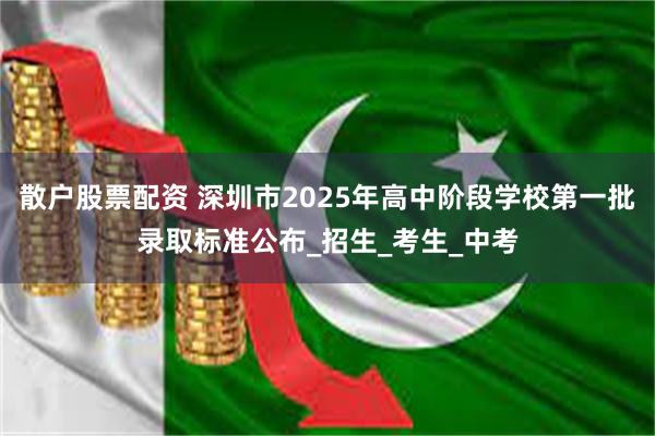 散户股票配资 深圳市2025年高中阶段学校第一批录取标准公布_招生_考生_中考