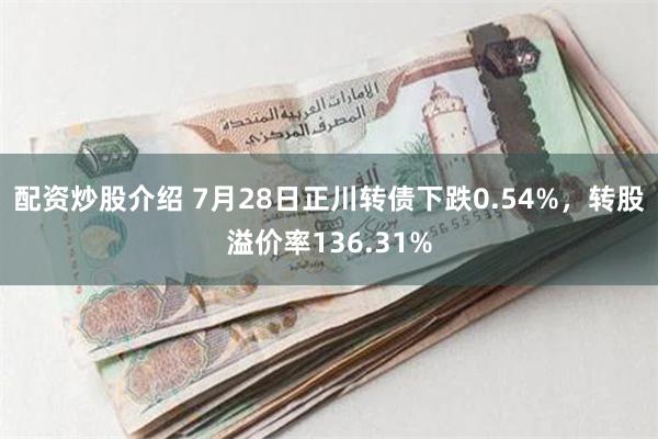 配资炒股介绍 7月28日正川转债下跌0.54%，转股溢价率136.31%