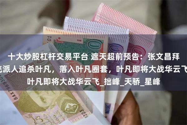 十大炒股杠杆交易平台 遮天超前预告：张文昌拜师李若愚，华云飞派人追杀叶凡，落入叶凡圈套，叶凡即将大战华云飞_拙峰_天骄_星峰