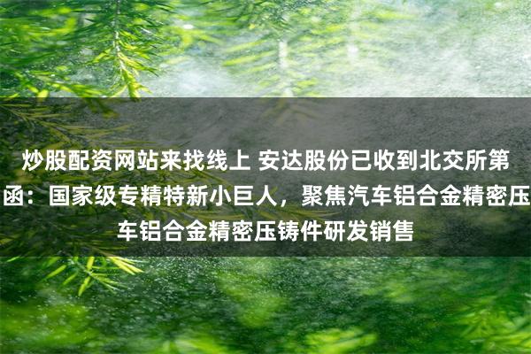 炒股配资网站来找线上 安达股份已收到北交所第三轮审核问询函：国家级专精特新小巨人，聚焦汽车铝合金精密压铸件研发销售