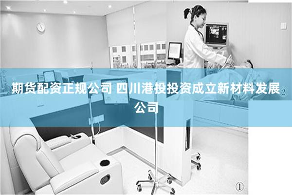 期货配资正规公司 四川港投投资成立新材料发展公司